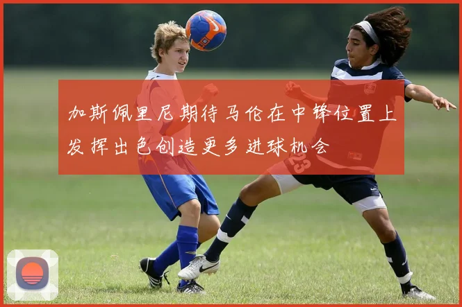 加斯佩里尼期待马伦在中锋位置上发挥出色创造更多进球机会