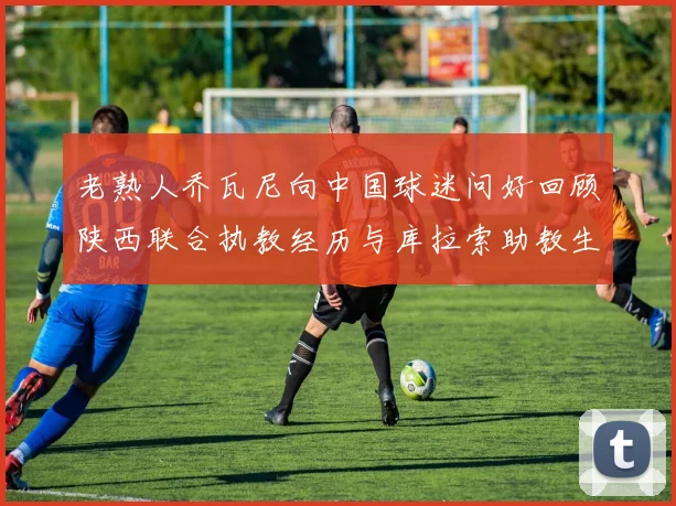 老熟人乔瓦尼向中国球迷问好回顾陕西联合执教经历与库拉索助教生活