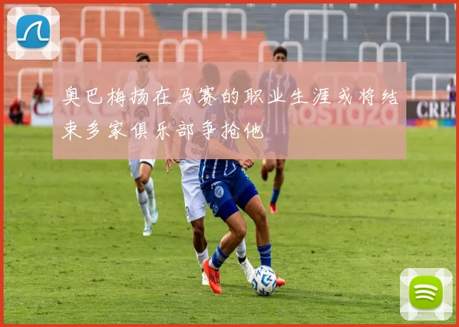 奥巴梅扬在马赛的职业生涯或将结束多家俱乐部争抢他