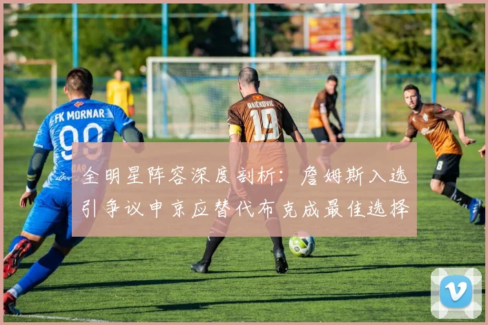 全明星阵容深度剖析：詹姆斯入选引争议申京应替代布克成最佳选择