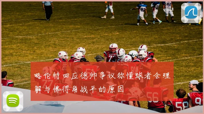略伦特回应德帅争议称懂球者会理解与佛得角战平的原因