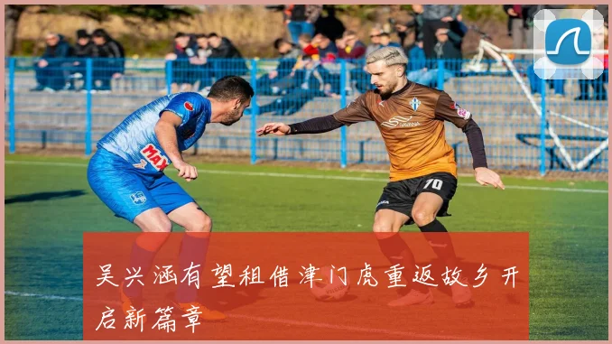 吴兴涵有望租借津门虎重返故乡开启新篇章