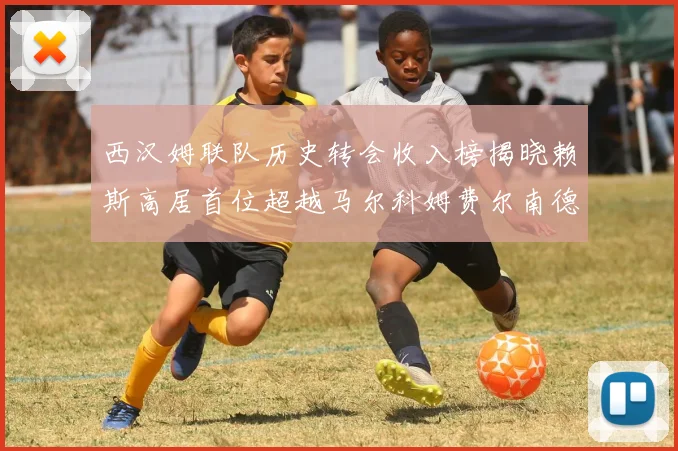 西汉姆联队历史转会收入榜揭晓赖斯高居首位超越马尔科姆费尔南德斯