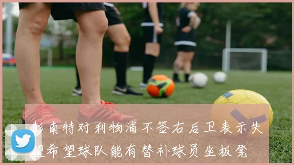 彭南特对利物浦不签右后卫表示失望希望球队能有替补球员坐板凳