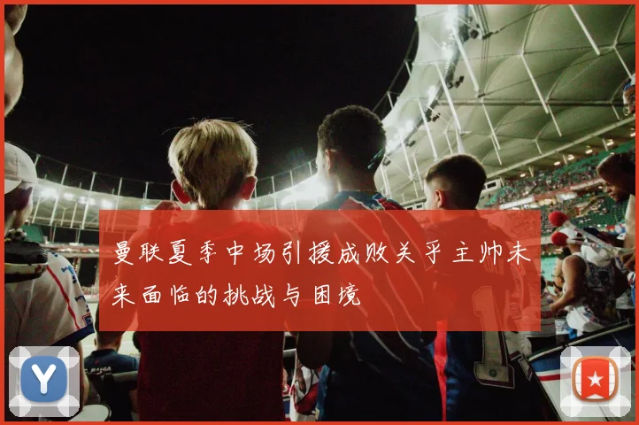 曼联夏季中场引援成败关乎主帅未来面临的挑战与困境