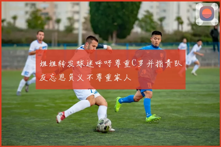 姐姐转发球迷呼吁尊重C罗并指责队友忘恩负义不尊重家人