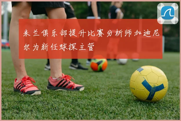 米兰俱乐部提升比赛分析师加迪尼尔为新任球探主管