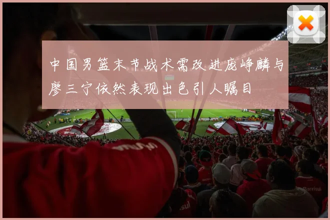 中国男篮末节战术需改进庞峥麟与廖三宁依然表现出色引人瞩目