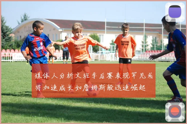媒体人分析文班季后赛表现罕见或将加速成长如詹姆斯般迅速崛起