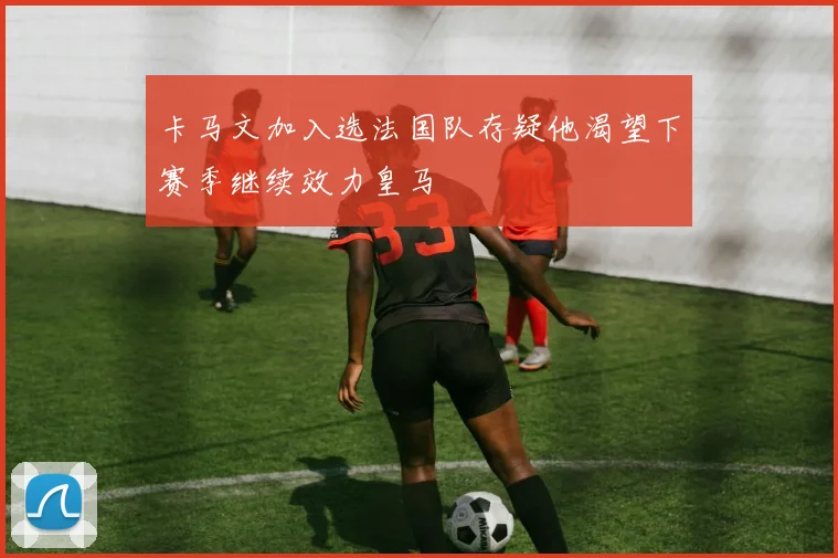 卡马文加入选法国队存疑他渴望下赛季继续效力皇马