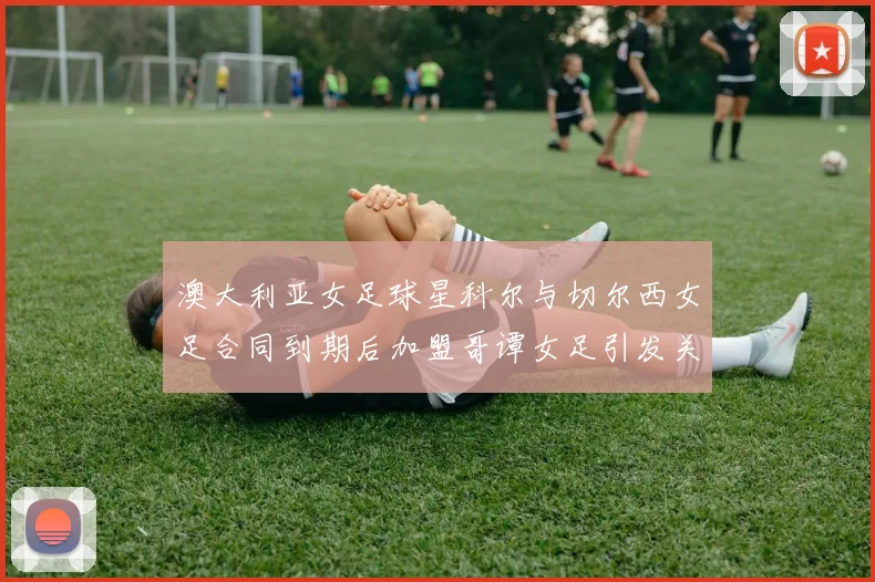 澳大利亚女足球星科尔与切尔西女足合同到期后加盟哥谭女足引发关注