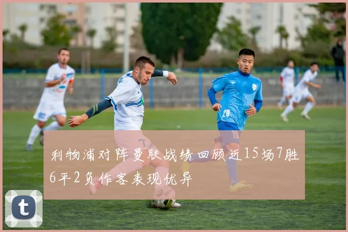 利物浦对阵曼联战绩回顾近15场7胜6平2负作客表现优异