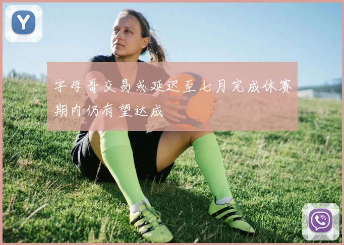 字母哥交易或延迟至七月完成休赛期内仍有望达成