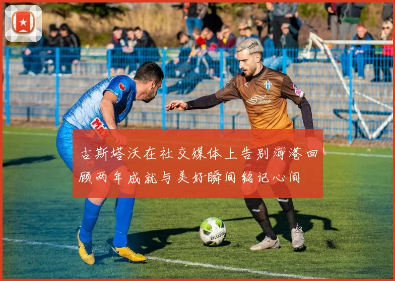 古斯塔沃在社交媒体上告别海港回顾两年成就与美好瞬间铭记心间