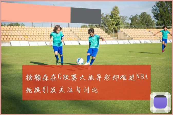 杨瀚森在G联赛大放异彩却难进NBA轮换引发关注与讨论