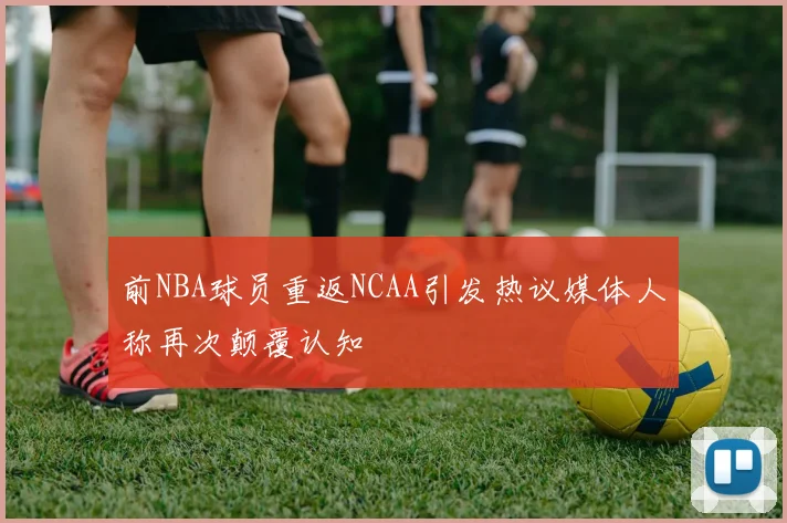 前NBA球员重返NCAA引发热议媒体人称再次颠覆认知