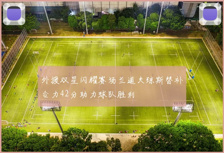 外援双星闪耀赛场兰道夫琼斯替补合力42分助力球队胜利