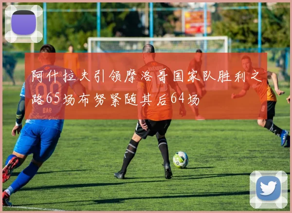 阿什拉夫引领摩洛哥国家队胜利之路65场布努紧随其后64场