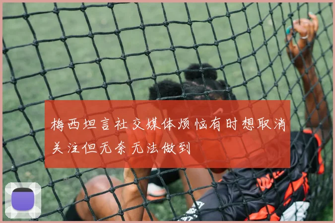 梅西坦言社交媒体烦恼有时想取消关注但无奈无法做到