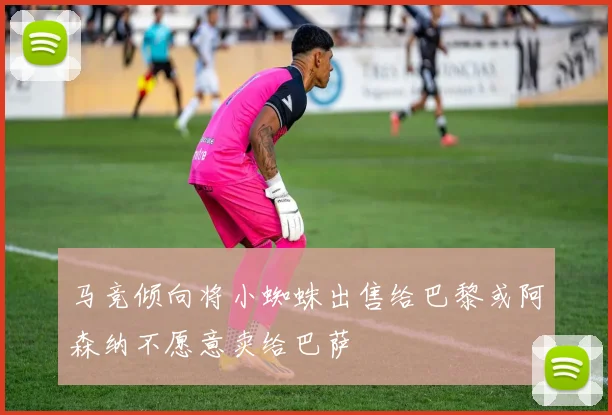 马竞倾向将小蜘蛛出售给巴黎或阿森纳不愿意卖给巴萨