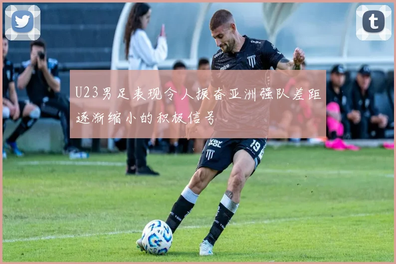 U23男足表现令人振奋亚洲强队差距逐渐缩小的积极信号