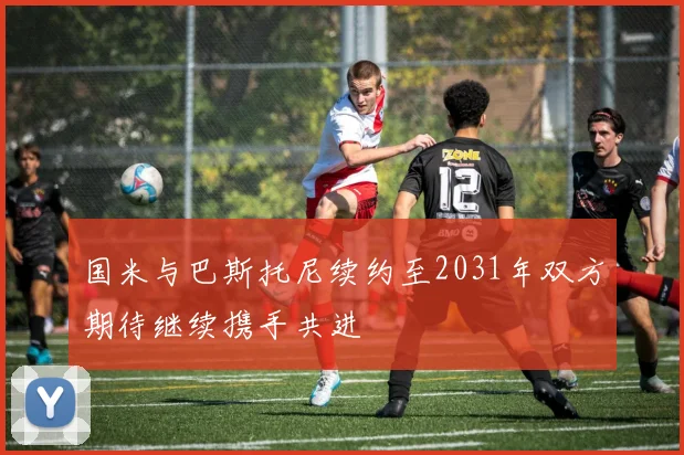 国米与巴斯托尼续约至2031年双方期待继续携手共进