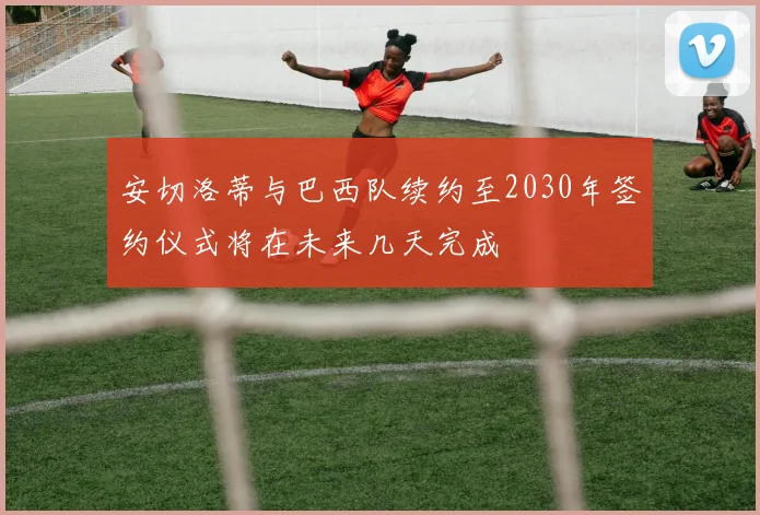 安切洛蒂与巴西队续约至2030年签约仪式将在未来几天完成