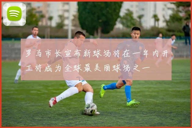 罗马市长宣布新球场将在一年内开工将成为全球最美丽球场之一