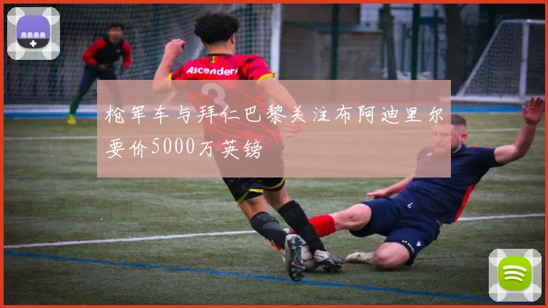 枪军车与拜仁巴黎关注布阿迪里尔要价5000万英镑