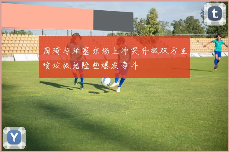 周琦与珀塞尔场上冲突升级双方互喷垃圾话险些爆发争斗