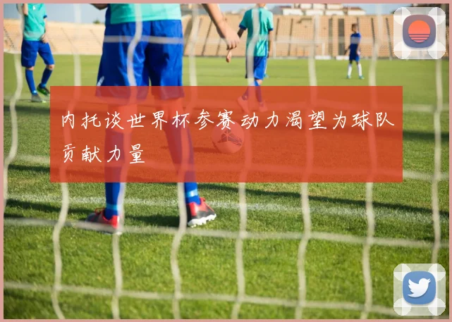 内托谈世界杯参赛动力渴望为球队贡献力量
