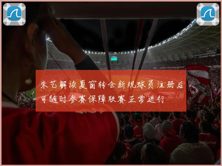 朱艺解读夏窗转会新规球员注册后可随时参赛保障联赛正常进行